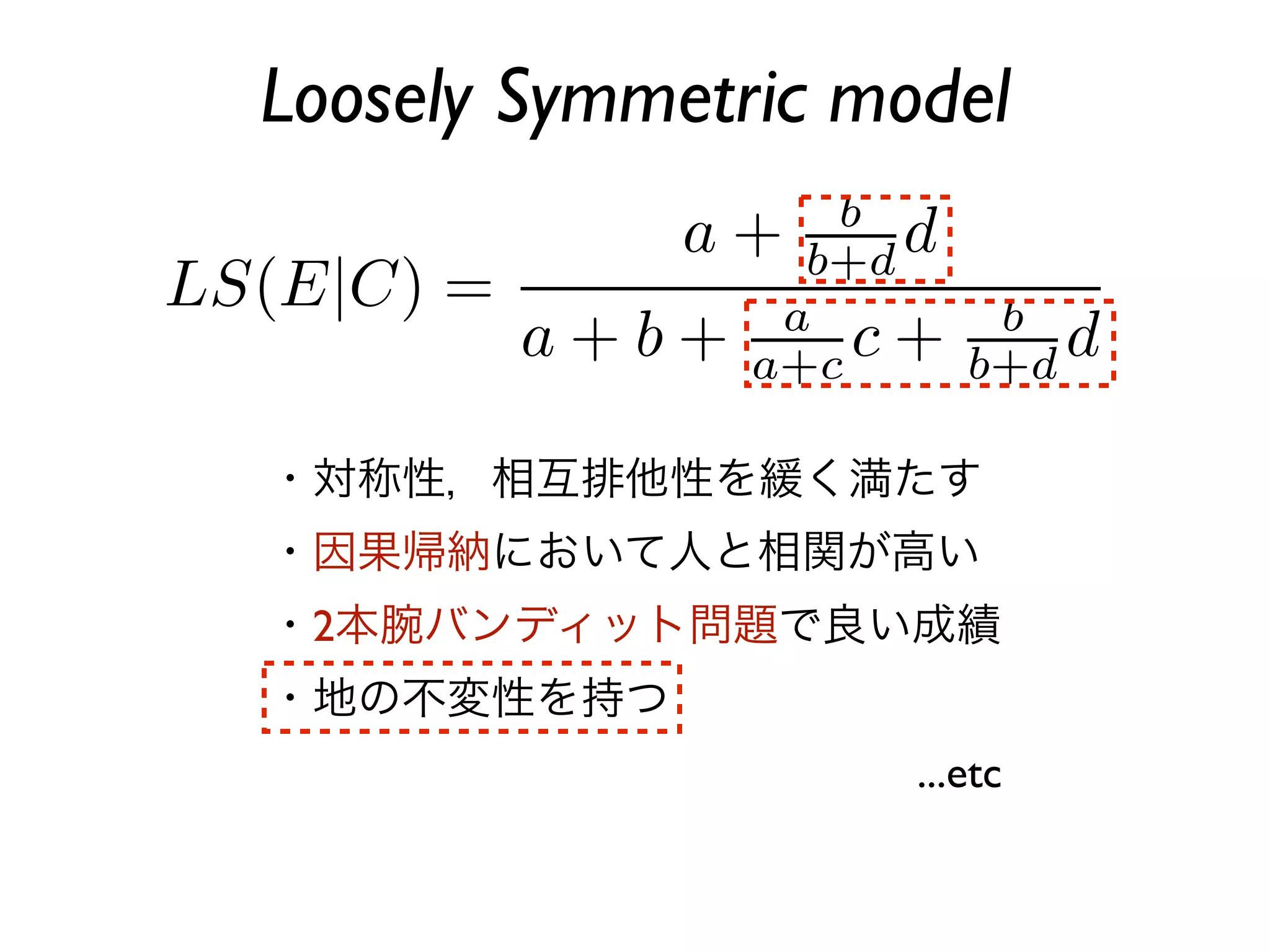 Loosely Symmetric model



・対称性，相互排他性を緩く満たす
・因果帰納において人と相関が高い
・2本腕バンディット問題で良い成績
・地の不変性を持つ
                    ...etc
 