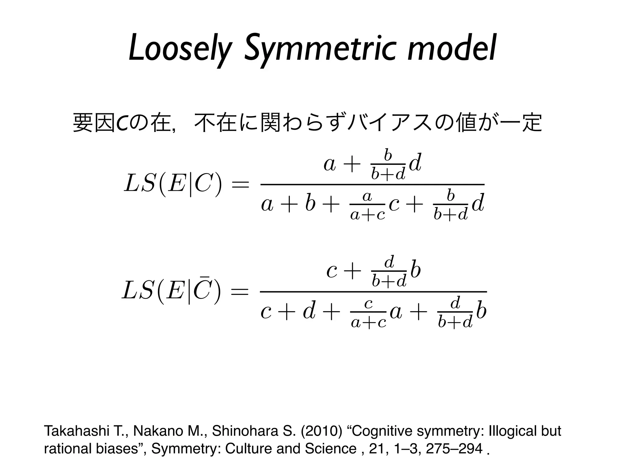 Loosely Symmetric model
    要因Cの在，不在に関わらずバイアスの値が一定




Takahashi T., Nakano M., Shinohara S. (2010) “Cognitive symmetry: Illogical but
rational biases”, Symmetry: Culture and Science , 21, 1–3, 275–294 ．
 