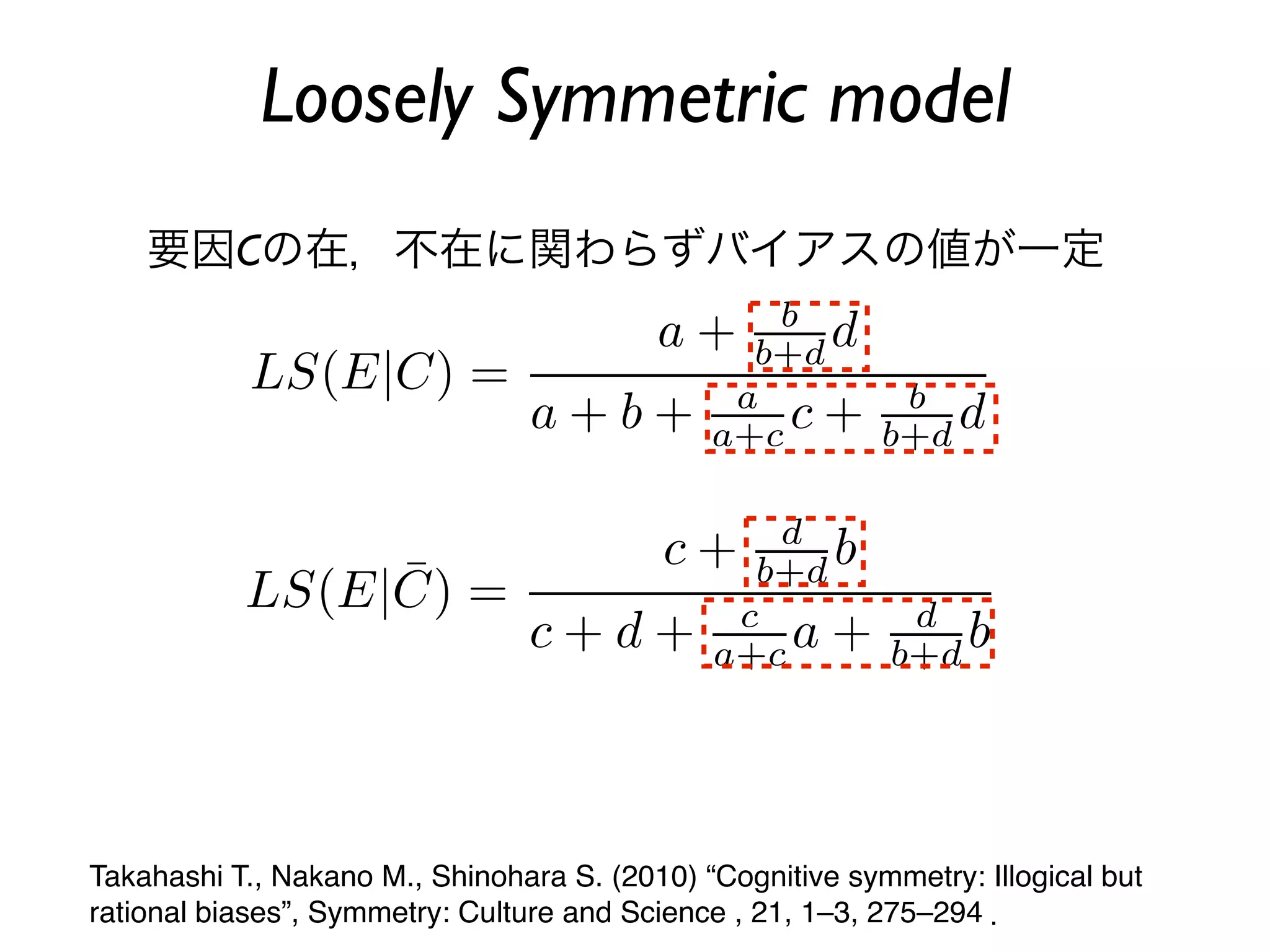 Loosely Symmetric model
    要因Cの在，不在に関わらずバイアスの値が一定




Takahashi T., Nakano M., Shinohara S. (2010) “Cognitive symmetry: Illogical but
rational biases”, Symmetry: Culture and Science , 21, 1–3, 275–294 ．
 