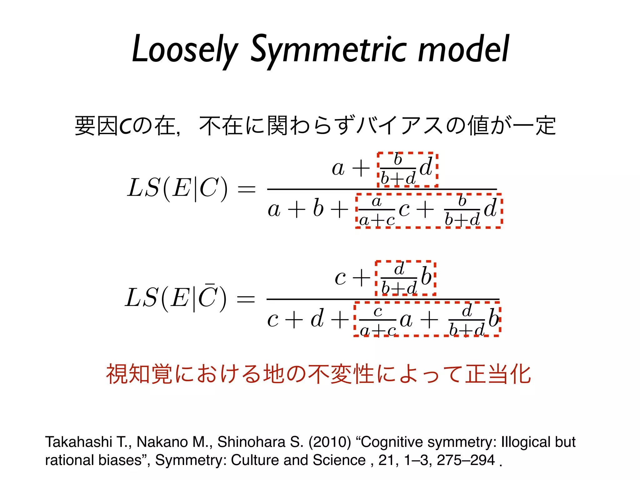 Loosely Symmetric model
    要因Cの在，不在に関わらずバイアスの値が一定




         視知覚における地の不変性によって正当化

Takahashi T., Nakano M., Shinohara S. (2010) “Cognitive symmetry: Illogical but
rational biases”, Symmetry: Culture and Science , 21, 1–3, 275–294 ．
 