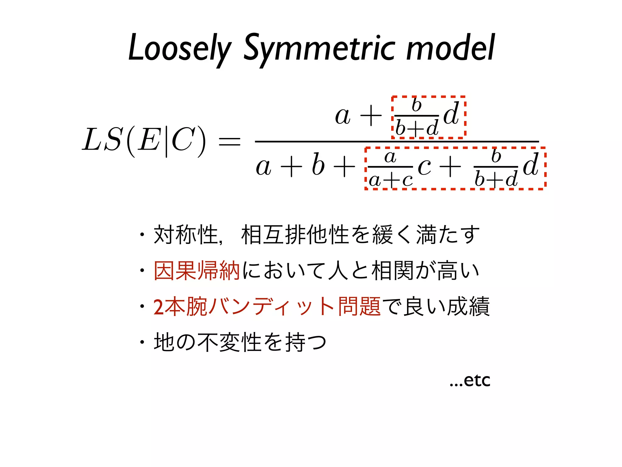 Loosely Symmetric model



・対称性，相互排他性を緩く満たす
・因果帰納において人と相関が高い
・2本腕バンディット問題で良い成績
・地の不変性を持つ
                    ...etc
 