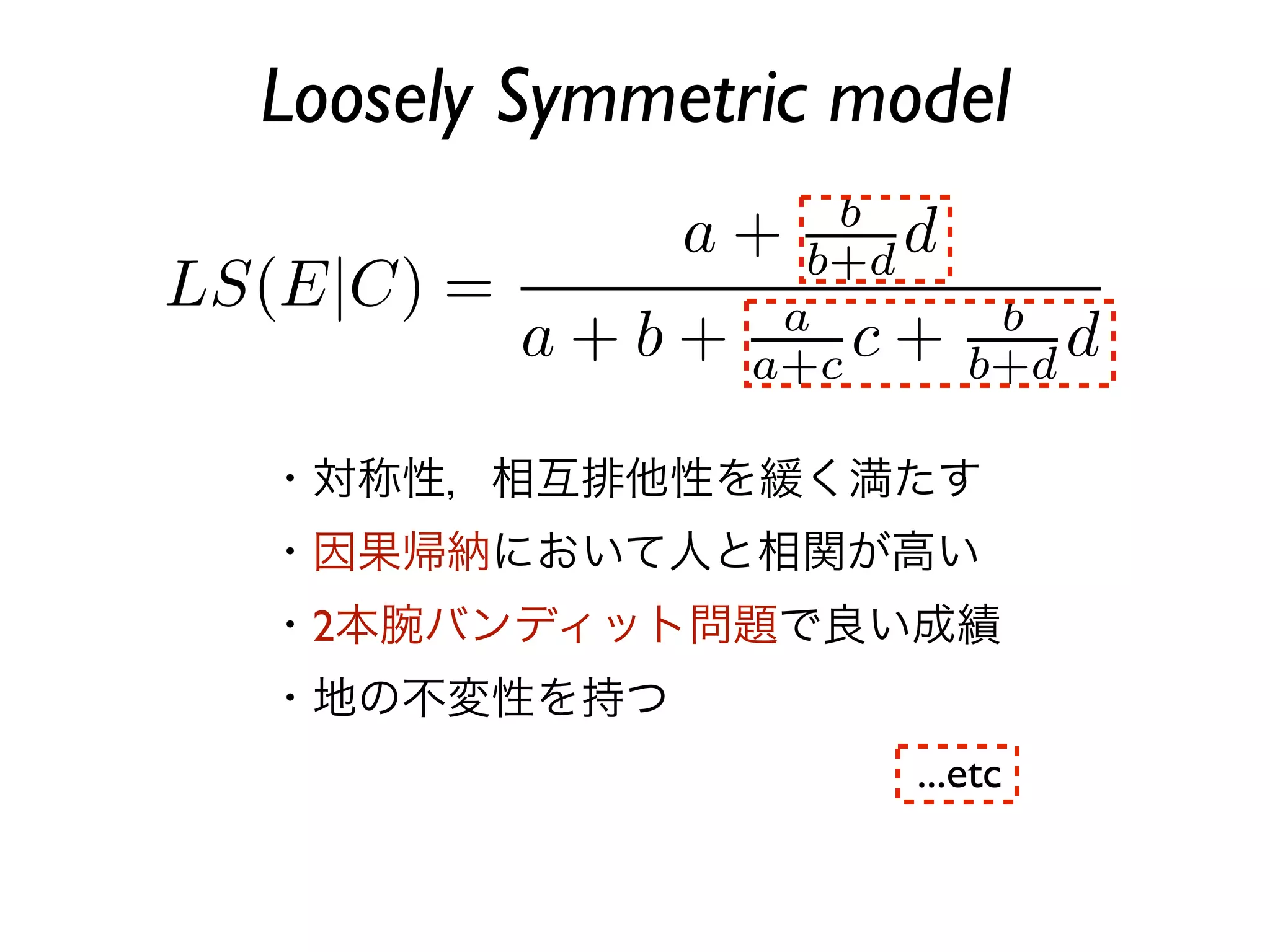 Loosely Symmetric model



・対称性，相互排他性を緩く満たす
・因果帰納において人と相関が高い
・2本腕バンディット問題で良い成績
・地の不変性を持つ
                    ...etc
 