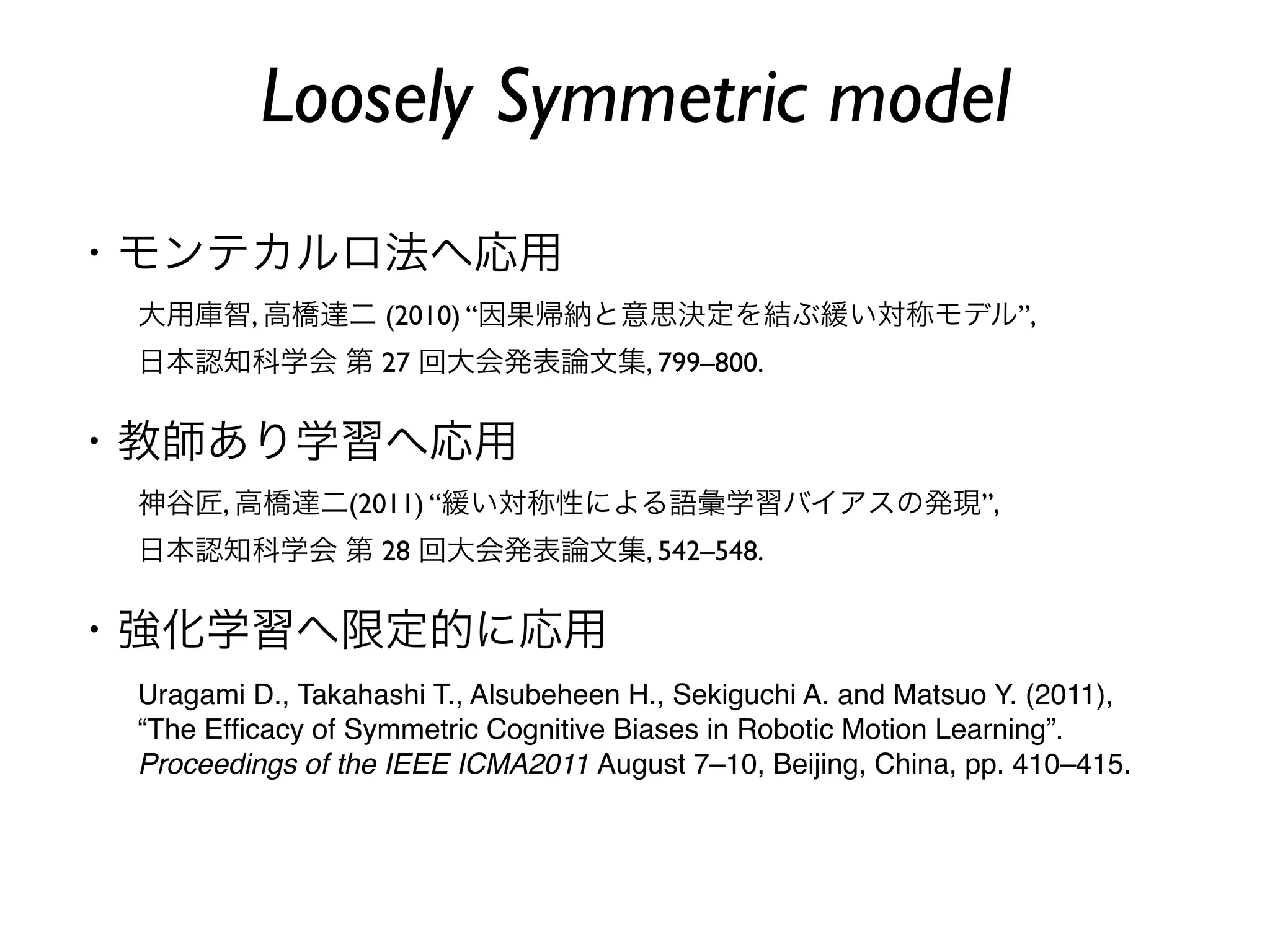 Loosely Symmetric model
・モンテカルロ法へ応用
 大用庫智, 高橋達二 (2010) “因果帰納と意思決定を結ぶ緩い対称モデル”,
 日本認知科学会 第 27 回大会発表論文集, 799–800.


・教師あり学習へ応用
 神谷匠, 高橋達二(2011) “緩い対称性による語彙学習バイアスの発現”,
 日本認知科学会 第 28 回大会発表論文集, 542–548.


・強化学習へ限定的に応用
 Uragami D., Takahashi T., Alsubeheen H., Sekiguchi A. and Matsuo Y. (2011),
 “The Efﬁcacy of Symmetric Cognitive Biases in Robotic Motion Learning”.
 Proceedings of the IEEE ICMA2011 August 7–10, Beijing, China, pp. 410–415.
 