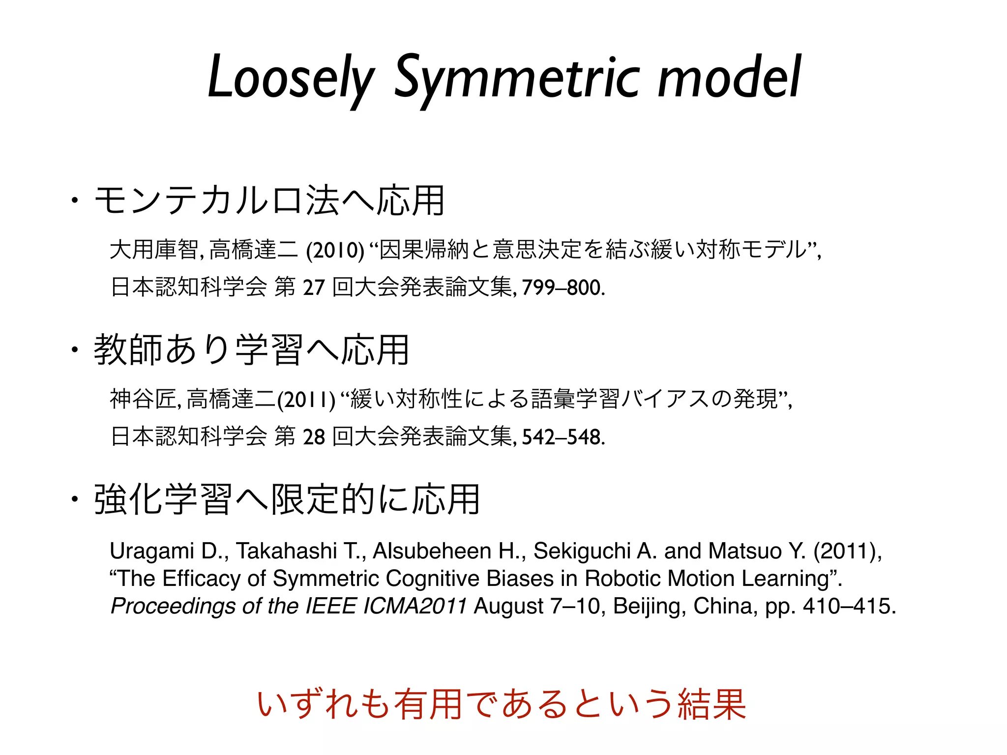 Loosely Symmetric model
・モンテカルロ法へ応用
 大用庫智, 高橋達二 (2010) “因果帰納と意思決定を結ぶ緩い対称モデル”,
 日本認知科学会 第 27 回大会発表論文集, 799–800.


・教師あり学習へ応用
 神谷匠, 高橋達二(2011) “緩い対称性による語彙学習バイアスの発現”,
 日本認知科学会 第 28 回大会発表論文集, 542–548.


・強化学習へ限定的に応用
 Uragami D., Takahashi T., Alsubeheen H., Sekiguchi A. and Matsuo Y. (2011),
 “The Efﬁcacy of Symmetric Cognitive Biases in Robotic Motion Learning”.
 Proceedings of the IEEE ICMA2011 August 7–10, Beijing, China, pp. 410–415.



              いずれも有用であるという結果
 
