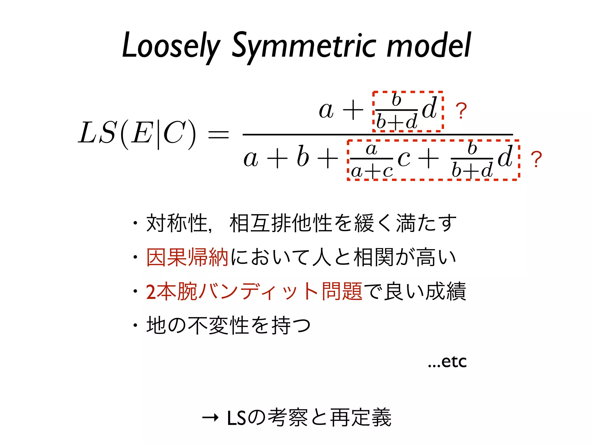 Loosely Symmetric model
                       ？

                             ？


・対称性，相互排他性を緩く満たす
・因果帰納において人と相関が高い
・2本腕バンディット問題で良い成績
・地の不変性を持つ
                    ...etc

     → LSの考察と再定義
 