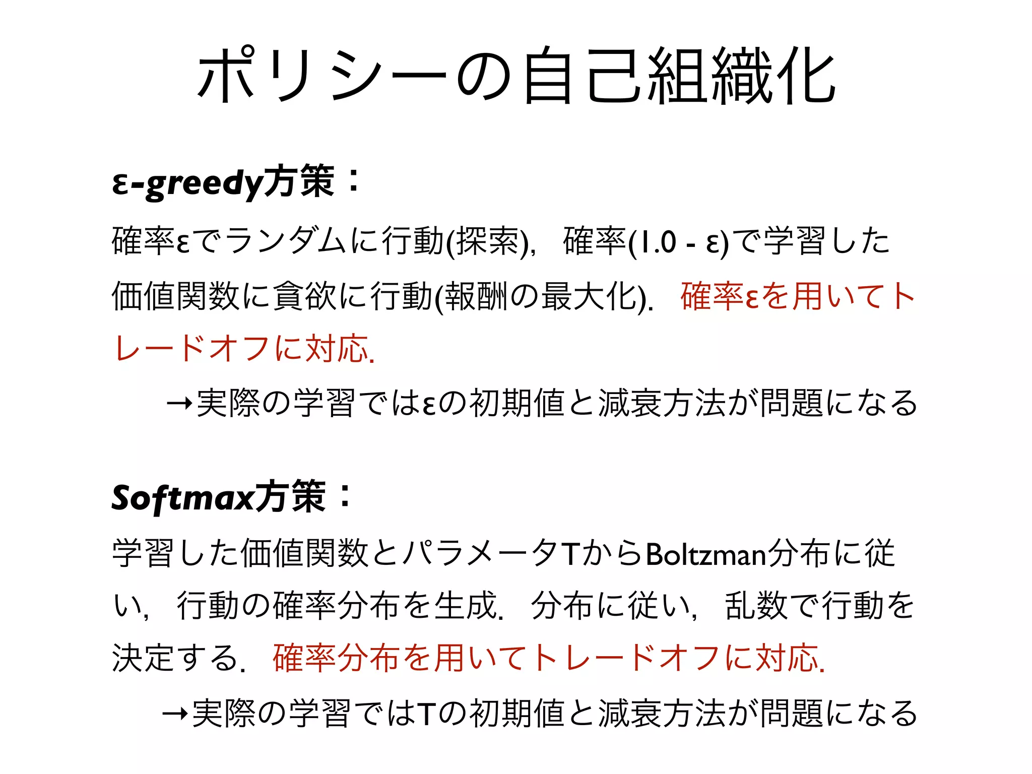 ポリシーの自己組織化
ε-greedy方策：
確率εでランダムに行動(探索)，確率(1.0 - ε)で学習した
価値関数に貪欲に行動(報酬の最大化)．確率εを用いてト
レードオフに対応．
  →実際の学習ではεの初期値と減衰方法が問題になる

Softmax方策：
学習した価値関数とパラメータTからBoltzman分布に従
い，行動の確率分布を生成．分布に従い，乱数で行動を
決定する．確率分布を用いてトレードオフに対応．
  →実際の学習ではTの初期値と減衰方法が問題になる
 