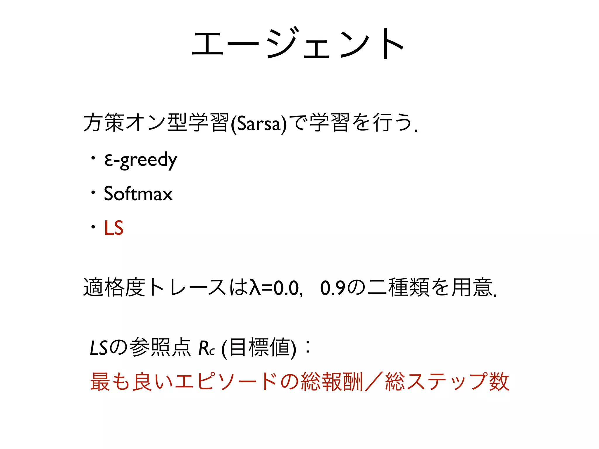 エージェント
方策オン型学習(Sarsa)で学習を行う．
・ε-greedy
・Softmax
・LS

適格度トレースはλ=0.0，0.9の二種類を用意．

LSの参照点 Rc (目標値)：
最も良いエピソードの総報酬／総ステップ数
 