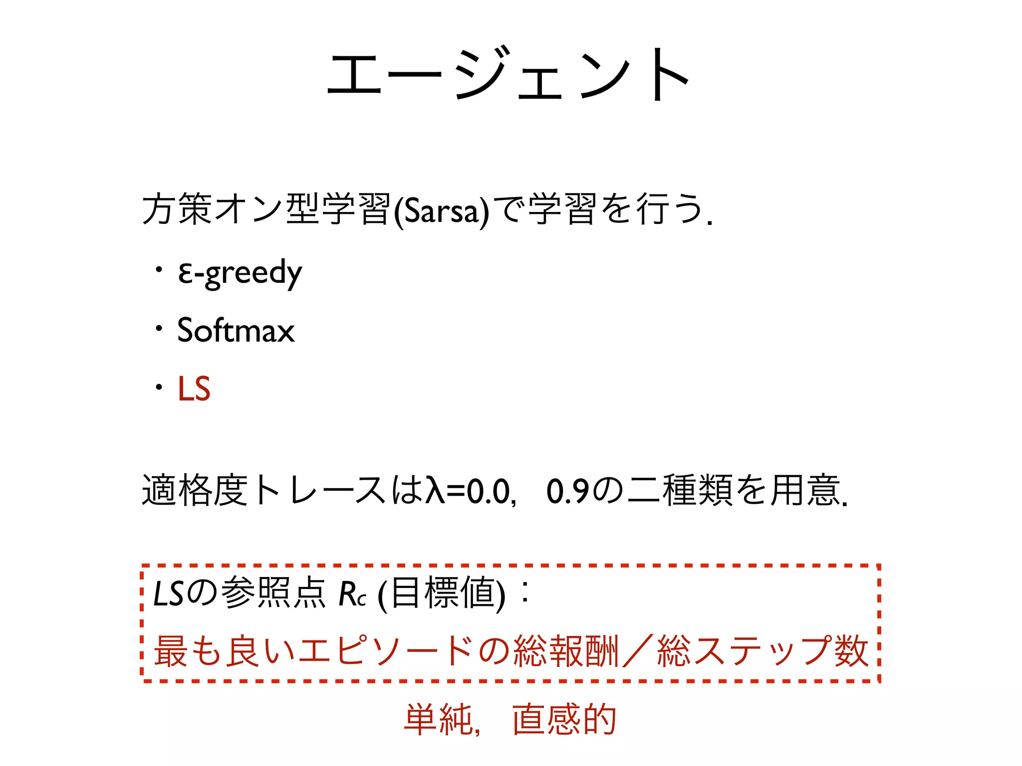 エージェント
方策オン型学習(Sarsa)で学習を行う．
・ε-greedy
・Softmax
・LS

適格度トレースはλ=0.0，0.9の二種類を用意．

LSの参照点 Rc (目標値)：
最も良いエピソードの総報酬／総ステップ数
             単純，直感的
 