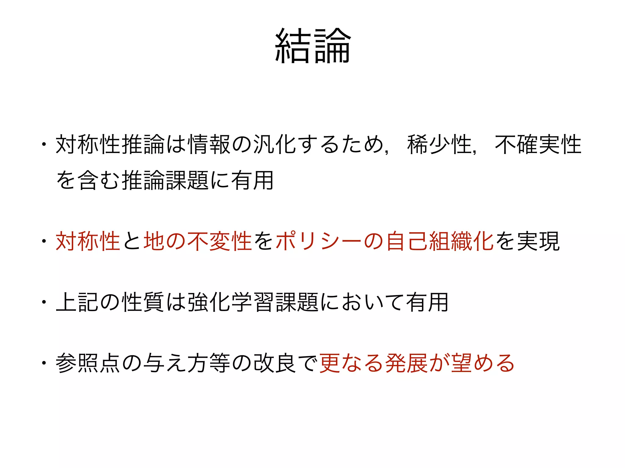 結論

・対称性推論は情報の汎化するため，稀少性，不確実性
 を含む推論課題に有用

・対称性と地の不変性をポリシーの自己組織化を実現

・上記の性質は強化学習課題において有用

・参照点の与え方等の改良で更なる発展が望める
 