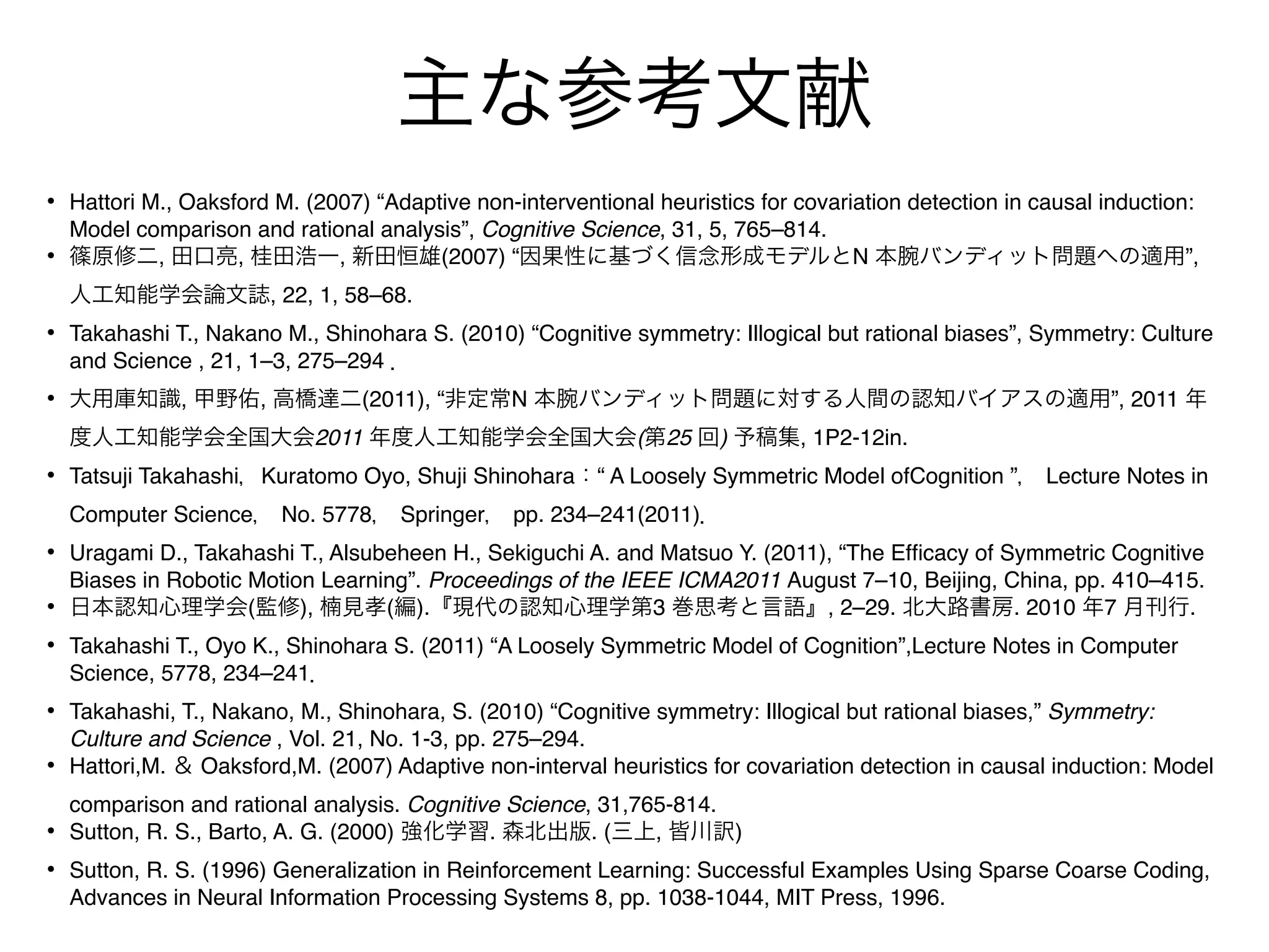 主な参考文献
• Hattori M., Oaksford M. (2007) “Adaptive non-interventional heuristics for covariation detection in causal induction:
    Model comparison and rational analysis”, Cognitive Science, 31, 5, 765–814.
•   篠原修二, 田口亮, 桂田浩一, 新田恒雄(2007) “因果性に基づく信念形成モデルとN 本腕バンディット問題への適用”,
    人工知能学会論文誌, 22, 1, 58–68.
• Takahashi T., Nakano M., Shinohara S. (2010) “Cognitive symmetry: Illogical but rational biases”, Symmetry: Culture
    and Science , 21, 1–3, 275–294 ．
• 大用庫知識, 甲野佑, 高橋達二(2011), “非定常N 本腕バンディット問題に対する人間の認知バイアスの適用”, 2011 年
    度人工知能学会全国大会2011 年度人工知能学会全国大会(第25 回) 予稿集, 1P2-12in.
• Tatsuji Takahashi，Kuratomo Oyo, Shuji Shinohara：“ A Loosely Symmetric Model ofCognition ”， Lecture Notes in
    Computer Science， No. 5778， Springer， pp. 234–241(2011)．
• Uragami D., Takahashi T., Alsubeheen H., Sekiguchi A. and Matsuo Y. (2011), “The Efﬁcacy of Symmetric Cognitive
    Biases in Robotic Motion Learning”. Proceedings of the IEEE ICMA2011 August 7–10, Beijing, China, pp. 410–415.
•   日本認知心理学会(監修), 楠見孝(編).『現代の認知心理学第3 巻思考と言語』, 2–29. 北大路書房. 2010 年7 月刊行.
• Takahashi T., Oyo K., Shinohara S. (2011) “A Loosely Symmetric Model of Cognition”,Lecture Notes in Computer
    Science, 5778, 234–241．
• Takahashi, T., Nakano, M., Shinohara, S. (2010) “Cognitive symmetry: Illogical but rational biases,” Symmetry:
    Culture and Science , Vol. 21, No. 1-3, pp. 275–294.
•   Hattori,M. ＆ Oaksford,M. (2007) Adaptive non-interval heuristics for covariation detection in causal induction: Model
    comparison and rational analysis. Cognitive Science, 31,765-814.
•   Sutton, R. S., Barto, A. G. (2000) 強化学習. 森北出版. (三上, 皆川訳)
• Sutton, R. S. (1996) Generalization in Reinforcement Learning: Successful Examples Using Sparse Coarse Coding,
    Advances in Neural Information Processing Systems 8, pp. 1038-1044, MIT Press, 1996.
 