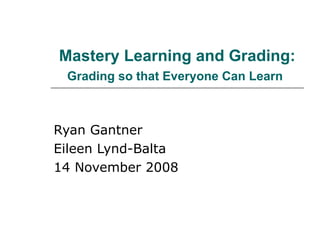Mastery Learning and Grading:  Grading so that Everyone Can Learn   Ryan Gantner Eileen Lynd-Balta 14 November 2008 