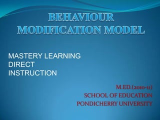 BEHAVIOUR MODIFICATION MODEL MASTERY LEARNING DIRECT INSTRUCTION M.ED.(2010-11) SCHOOL OF EDUCATION PONDICHERRY UNIVERSITY 