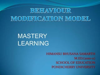 BEHAVIOUR MODIFICATION MODEL MASTERY LEARNING HIMANSU BHUSANA SAMARTH M.ED.(2010-11) SCHOOL OF EDUCATION PONDICHERRY UNIVERSITY 