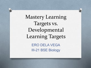 Mastery Learning
Targets vs.
Developmental
Learning Targets
ERO DELA VEGA
III-21 BSE Biology
 