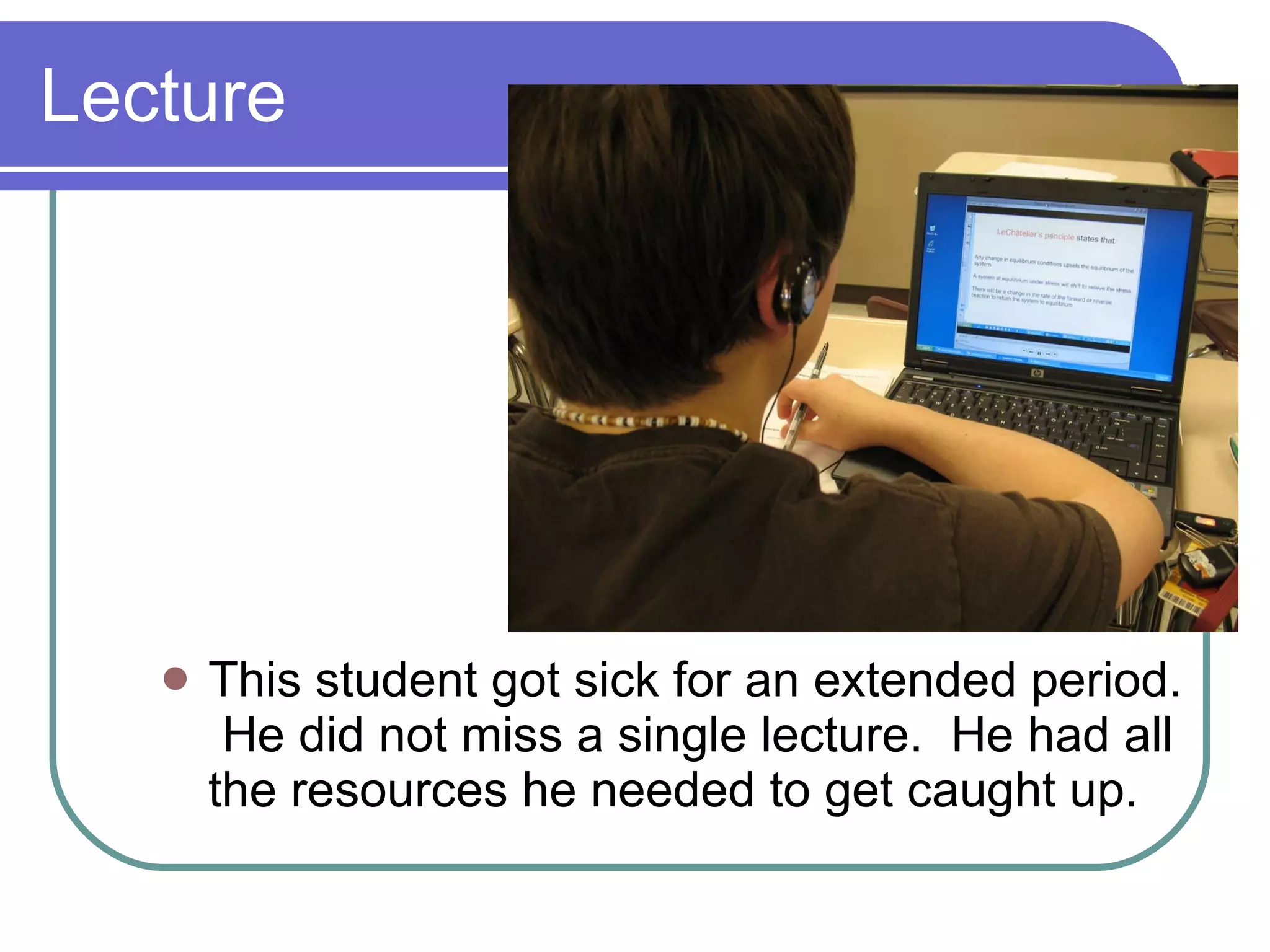 Lecture This student got sick for an extended period.  He did not miss a single lecture.  He had all the resources he needed to get caught up. 