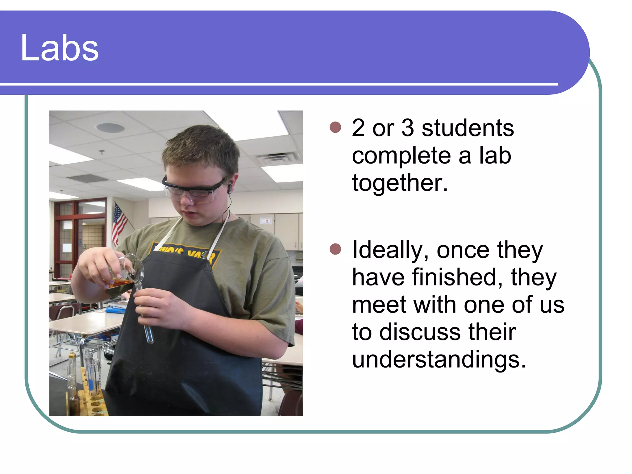 Labs 2 or 3 students complete a lab together.  Ideally, once they have finished, they meet with one of us to discuss their understandings. 