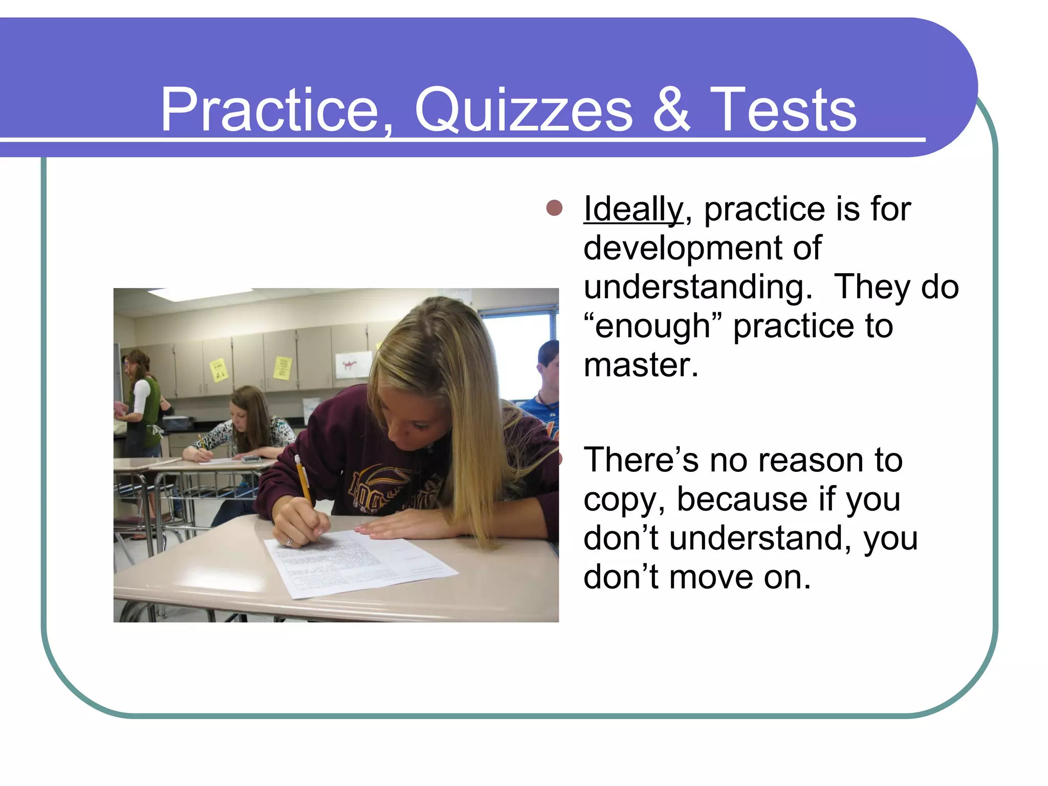 Practice, Quizzes & Tests Ideally , practice is for development of understanding.  They do “enough” practice to master. There’s no reason to copy, because if you don’t understand, you don’t move on. 