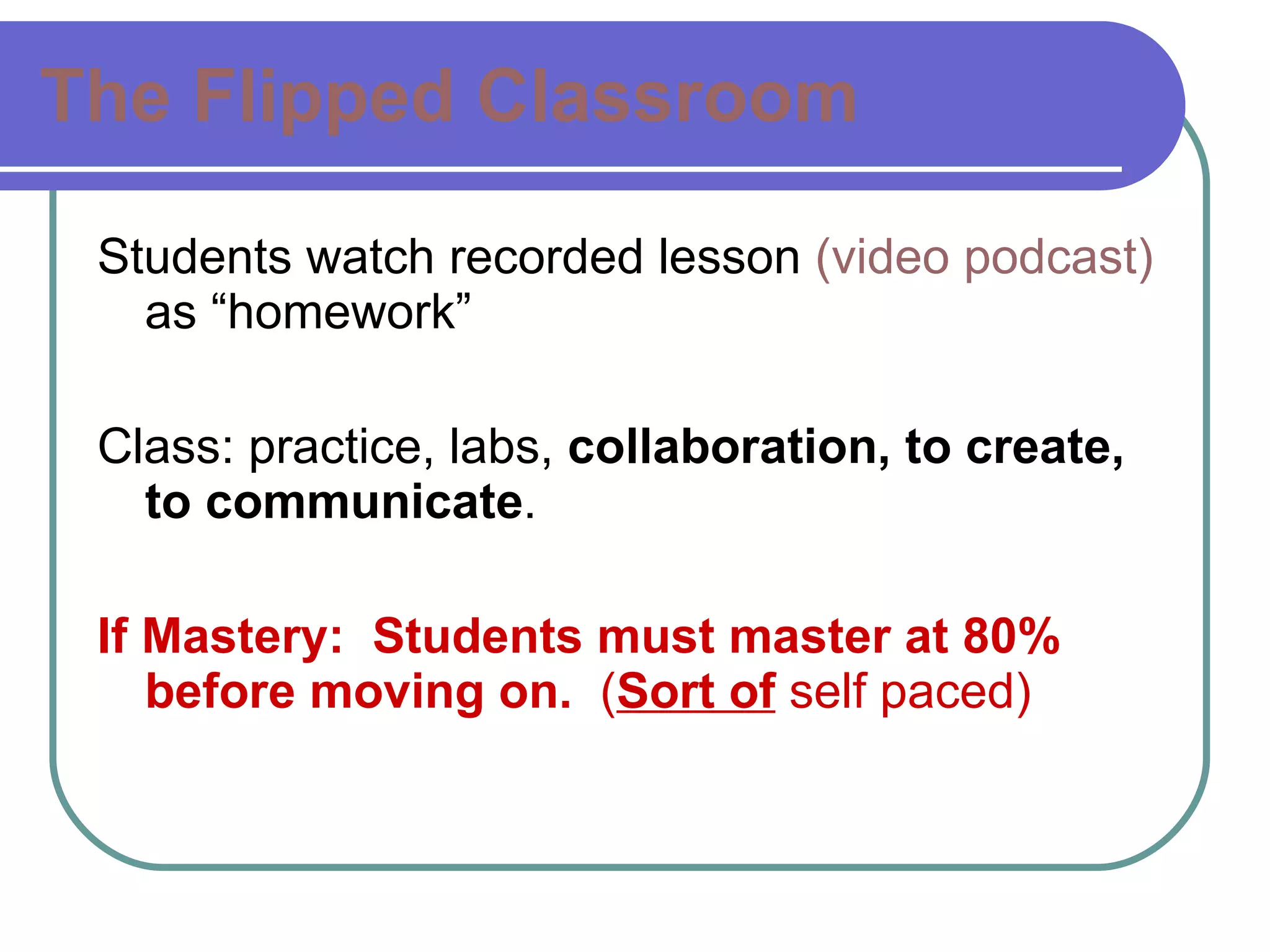 The Flipped Classroom Students watch recorded lesson  (video podcast)  as “homework” Class: practice, labs,  collaboration, to create, to communicate . If Mastery:  Students must master at 80% before moving on.   ( Sort of  self paced) 