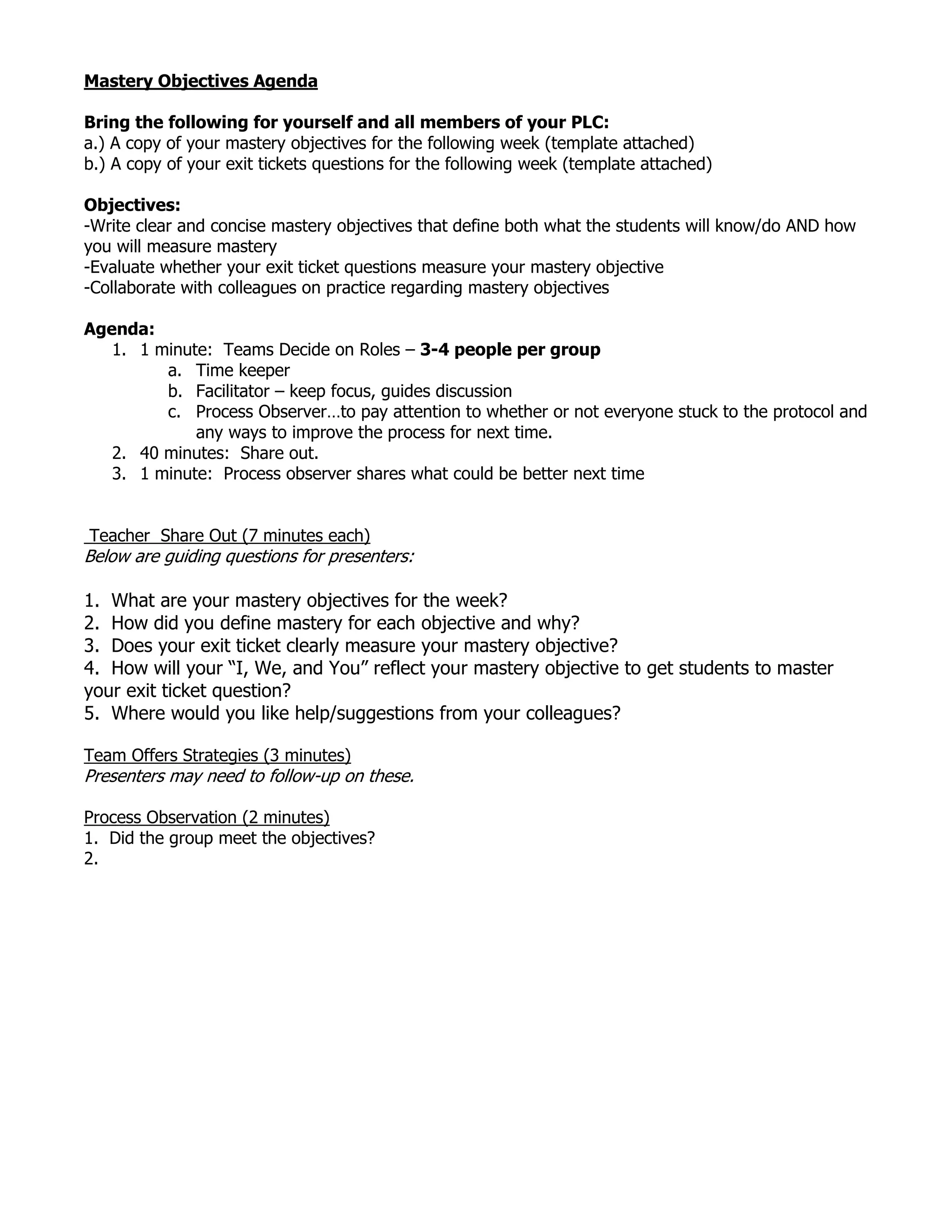 Mastery Objectives Agenda<br />Bring the following for yourself and all members of your PLC: <br />a.) A copy of your mastery objectives for the following week (template attached)b.) A copy of your exit tickets questions for the following week (template attached)<br />Objectives: <br />-Write clear and concise mastery objectives that define both what the students will know/do AND how you will measure mastery<br />-Evaluate whether your exit ticket questions measure your mastery objective<br />-Collaborate with colleagues on practice regarding mastery objectives<br />Agenda:<br />1 minute: Teams Decide on Roles – 3-4 people per group<br />Time keeper<br />Facilitator – keep focus, guides discussion<br />Process Observer…to pay attention to whether or not everyone stuck to the protocol and any ways to improve the process for next time.<br />40 minutes: Share out.<br />1 minute: Process observer shares what could be better next time<br /> <br />Round Robin Share Out Teacher Share Out (7 minutes each)<br />Below are guiding questions for presenters:<br />1. What are your mastery objectives for the week?<br />2. How did you define mastery for each objective and why?<br />3. Does your exit ticket clearly measure your mastery objective?<br />4. How will your “I, We, and You” reflect your mastery objective to get students to master your exit ticket question?<br />5. Where would you like help/suggestions from your colleagues?<br />Team Offers Strategies (3 minutes)<br />Presenters may need to follow-up on these.<br />Process Observation (2 minutes)<br />1. Did the group meet the objectives?<br />2. <br />Mastery Objectives Template<br />Mastery ObjectivesExit Ticket Question To Assess MasteryChanges to Your Objectives Based On FeedbackChanges to Your Exit Ticket Based On FeedbackMonday:Tuesday:Wednesday:Thursday:<br />