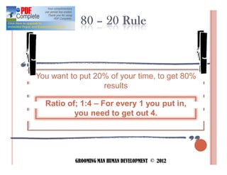 You want to put 20% of your time, to get 80%
                  results

  Ratio of; 1:4 For every 1 you put in,
          you need to get out 4.




          GROOMING MAN HUMAN DEVELOPMENT © 2012
 