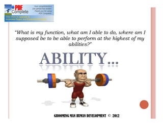 What is my function, what am I able to do, where am I
supposed be to be able to perform at the highest of my
                     abilities?




                GROOMING MAN HUMAN DEVELOPMENT © 2012
 