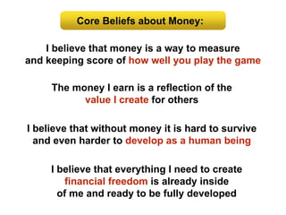 Core Beliefs about Money:
I believe that money is a way to measure
and keeping score of how well you play the game
I believe that everything I need to create
financial freedom is already inside
of me and ready to be fully developed
I believe that without money it is hard to survive
and even harder to develop as a human being
The money I earn is a reflection of the
value I create for others
 