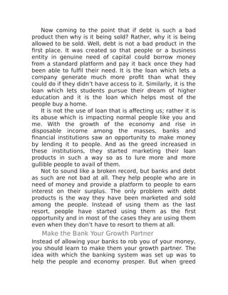 Now coming to the point that if debt is such a bad
product then why is it being sold? Rather, why it is being
allowed to be sold. Well, debt is not a bad product in the
first place. It was created so that people or a business
entity in genuine need of capital could borrow money
from a standard platform and pay it back once they had
been able to fulfil their need. It is the loan which lets a
company generate much more profit than what they
could do if they didn’t have access to it. Similarly, it is the
loan which lets students pursue their dream of higher
education and it is the loan which helps most of the
people buy a home.
It is not the use of loan that is affecting us; rather it is
its abuse which is impacting normal people like you and
me. With the growth of the economy and rise in
disposable income among the masses, banks and
financial institutions saw an opportunity to make money
by lending it to people. And as the greed increased in
these institutions, they started marketing their loan
products in such a way so as to lure more and more
gullible people to avail of them.
Not to sound like a broken record, but banks and debt
as such are not bad at all. They help people who are in
need of money and provide a platform to people to earn
interest on their surplus. The only problem with debt
products is the way they have been marketed and sold
among the people. Instead of using them as the last
resort, people have started using them as the first
opportunity and in most of the cases they are using them
even when they don’t have to resort to them at all.
Make the Bank Your Growth Partner
Instead of allowing your banks to rob you of your money,
you should learn to make them your growth partner. The
idea with which the banking system was set up was to
help the people and economy prosper. But when greed
 