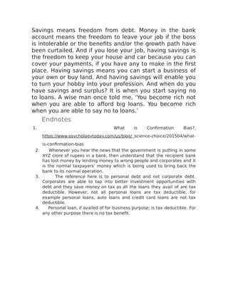 Savings means freedom from debt. Money in the bank
account means the freedom to leave your job if the boss
is intolerable or the benefits and/or the growth path have
been curtailed. And if you lose your job, having savings is
the freedom to keep your house and car because you can
cover your payments, if you have any to make in the first
place. Having savings means you can start a business of
your own or buy land. And having savings will enable you
to turn your hobby into your profession. And when do you
have savings and surplus? It is when you start saying no
to loans. A wise man once told me, ‘You become rich not
when you are able to afford big loans. You become rich
when you are able to say no to loans.’
Endnotes
1. What is Confirmation Bias?,
https://www.psychologytoday.com/us/blog/ science-choice/201504/what-
is-confirmation-bias
2. Whenever you hear the news that the government is putting in some
XYZ crore of rupees in a bank, then understand that the recipient bank
has lost money by lending money to wrong people and corporates and it
is the normal taxpayers’ money which is being used to bring back the
bank to its normal operation.
3. The reference here is to personal debt and not corporate debt.
Corporates are able to tap into better investment opportunities with
debt and they save money on tax as all the loans they avail of are tax
deductible. However, not all personal loans are tax deductible, for
example personal loans, auto loans and credit card loans are not tax
deductible.
4. Personal loan, if availed of for business purpose, is tax deductible. For
any other purpose there is no tax benefit.
 