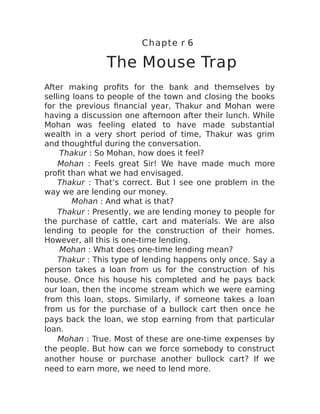 Chapte r 6
The Mouse Trap
After making profits for the bank and themselves by
selling loans to people of the town and closing the books
for the previous financial year, Thakur and Mohan were
having a discussion one afternoon after their lunch. While
Mohan was feeling elated to have made substantial
wealth in a very short period of time, Thakur was grim
and thoughtful during the conversation.
Thakur : So Mohan, how does it feel?
Mohan : Feels great Sir! We have made much more
profit than what we had envisaged.
Thakur : That’s correct. But I see one problem in the
way we are lending our money.
Mohan : And what is that?
Thakur : Presently, we are lending money to people for
the purchase of cattle, cart and materials. We are also
lending to people for the construction of their homes.
However, all this is one-time lending.
Mohan : What does one-time lending mean?
Thakur : This type of lending happens only once. Say a
person takes a loan from us for the construction of his
house. Once his house his completed and he pays back
our loan, then the income stream which we were earning
from this loan, stops. Similarly, if someone takes a loan
from us for the purchase of a bullock cart then once he
pays back the loan, we stop earning from that particular
loan.
Mohan : True. Most of these are one-time expenses by
the people. But how can we force somebody to construct
another house or purchase another bullock cart? If we
need to earn more, we need to lend more.
 