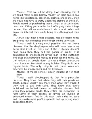 Thakur : That we will be doing. I was thinking that if
we could make people borrow money for their day-to-day
items like vegetables, groceries, clothes, shoes etc., then
we would not have to worry about the closure of the loan.
People would be purchasing these things on a continuous
basis, and if they get into the habit of buying these things
on loan, then all we would have to do is to sit, relax and
enjoy the interest they would bring to us throughout their
life.
Mohan : But how is that possible? Usually these items
are priced low and hence the interest will be very little.
Thakur : Well, it is very much possible. You must have
observed that the shopkeepers who sell these day-to-day
items first insist on coins and if the customer doesn’t
have coins then they sell the goods on credit. It is
equivalent to shopkeepers giving loan to the customer
who uses that borrowed money to purchase the items. So,
the notion that people don’t purchase these day-to-day
trivial items on borrowed money is false. They do it on a
regular basis. The only thing is that these loans are
extended by shopkeepers and not by banks.
Mohan : It makes sense. I never thought of it in that
way.
Thakur : Well, shopkeepers do that for a particular
purpose. They know that when they sell their goods on
credit, people usually buy more than what they would if
they had to pay with coins. They know that every
individual has limited means but unlimited desires. And
when they provide credit, they entice the customers to
fulfil some of their desires by giving an illusion of
enhanced means. And in this way, their sales increase
and they make more profit as people end up buying more
goods from them.
 