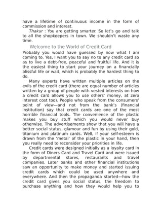have a lifetime of continuous income in the form of
commission and interest.
Thakur : You are getting smarter. So let’s go and talk
to all the shopkeepers in town. We shouldn’t waste any
time.
Welcome to the World of Credit Card
Probably you would have guessed by now what I am
coming to. Yes, I want you to say no to any credit card so
as to live a debt-free, peaceful and fruitful life. And it is
the easiest thing to start your journey on a financially
blissful life or wait, which is probably the hardest thing to
do.
Many experts have written multiple articles on the
evils of the credit card (there are equal number of articles
written by a group of people with vested interests on how
a credit card allows you to use others’ money, at zero
interest cost too). People who speak from the consumers’
point of view—and not from the bank’s (financial
institution) say that credit cards are one of the most
horrible financial tools. The convenience of the plastic
makes you buy stuff which you would never buy
otherwise. The advertisements show that you will have a
better social status, glamour and fun by using their gold,
titanium and platinum cards. Well, if your self-esteem is
drawn from the ‘metal’ of the plastic in your hand, then
you really need to reconsider your priorities in life.
Credit cards were designed initially as a loyalty card in
the form of Diners Card and Travel Card and were issued
by departmental stores, restaurants and travel
companies. Later banks and other financial institutions
saw an opportunity to make money and started issuing
credit cards which could be used anywhere and
everywhere. And then the propaganda started—how the
credit card gives you social status, the freedom to
purchase anything and how they would help you to
 