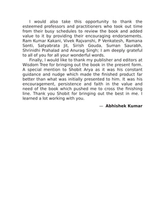 I would also take this opportunity to thank the
esteemed professors and practitioners who took out time
from their busy schedules to review the book and added
value to it by providing their encouraging endorsements.
Ram Kumar Kakani, Vivek Rajvanshi, P Venkatesh, Ramana
Sonti, Satyabrata Jit, Sirish Gouda, Suman Saurabh,
Shrinidhi Prahalad and Anurag Singh; I am deeply grateful
to all of you for all your wonderful words.
Finally, I would like to thank my publisher and editors at
Wisdom Tree for bringing out the book in the present form.
A special mention to Shobit Arya as it was his constant
guidance and nudge which made the finished product far
better than what was initially presented to him. It was his
encouragement, persistence and faith in the value and
need of the book which pushed me to cross the finishing
line. Thank you Shobit for bringing out the best in me. I
learned a lot working with you.
— Abhishek Kumar
 