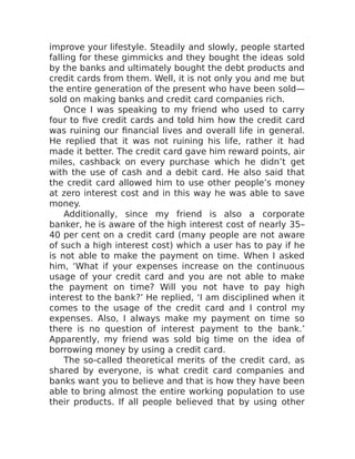 improve your lifestyle. Steadily and slowly, people started
falling for these gimmicks and they bought the ideas sold
by the banks and ultimately bought the debt products and
credit cards from them. Well, it is not only you and me but
the entire generation of the present who have been sold—
sold on making banks and credit card companies rich.
Once I was speaking to my friend who used to carry
four to five credit cards and told him how the credit card
was ruining our financial lives and overall life in general.
He replied that it was not ruining his life, rather it had
made it better. The credit card gave him reward points, air
miles, cashback on every purchase which he didn’t get
with the use of cash and a debit card. He also said that
the credit card allowed him to use other people’s money
at zero interest cost and in this way he was able to save
money.
Additionally, since my friend is also a corporate
banker, he is aware of the high interest cost of nearly 35–
40 per cent on a credit card (many people are not aware
of such a high interest cost) which a user has to pay if he
is not able to make the payment on time. When I asked
him, ‘What if your expenses increase on the continuous
usage of your credit card and you are not able to make
the payment on time? Will you not have to pay high
interest to the bank?’ He replied, ‘I am disciplined when it
comes to the usage of the credit card and I control my
expenses. Also, I always make my payment on time so
there is no question of interest payment to the bank.’
Apparently, my friend was sold big time on the idea of
borrowing money by using a credit card.
The so-called theoretical merits of the credit card, as
shared by everyone, is what credit card companies and
banks want you to believe and that is how they have been
able to bring almost the entire working population to use
their products. If all people believed that by using other
 