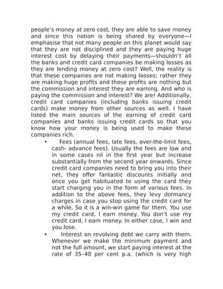 people’s money at zero cost, they are able to save money
and since this notion is being shared by everyone—I
emphasise that not many people on this planet would say
that they are not disciplined and they are paying huge
interest cost by delaying their payments—shouldn’t all
the banks and credit card companies be making losses as
they are lending money at zero cost? Well, the reality is
that these companies are not making losses; rather they
are making huge profits and those profits are nothing but
the commission and interest they are earning. And who is
paying the commission and interest? We are! Additionally,
credit card companies (including banks issuing credit
cards) make money from other sources as well. I have
listed the main sources of the earning of credit card
companies and banks issuing credit cards so that you
know how your money is being used to make these
companies rich.
• Fees (annual fees, late fees, over-the-limit fees,
cash- advance fees). Usually the fees are low and
in some cases nil in the first year but increase
substantially from the second year onwards. Since
credit card companies need to bring you into their
net, they offer fantastic discounts initially and
once you get habituated to using the card they
start charging you in the form of various fees. In
addition to the above fees, they levy dormancy
charges in case you stop using the credit card for
a while. So it is a win-win game for them. You use
my credit card, I earn money. You don’t use my
credit card, I earn money. In either case, I win and
you lose.
• Interest on revolving debt we carry with them.
Whenever we make the minimum payment and
not the full amount, we start paying interest at the
rate of 35–40 per cent p.a. (which is very high
 