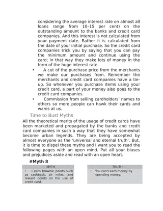 considering the average interest rate on almost all
loans range from 10–15 per cent) on the
outstanding amount to the banks and credit card
companies. And this interest is not calculated from
your payment date. Rather it is calculated from
the date of your initial purchase. So the credit card
companies trick you by saying that you can pay
the minimum amount and continue using the
card; in that way they make lots of money in the
form of the huge interest rate.
• A cut of the purchase price from the merchants
we make our purchases from. Remember the
merchants and credit card companies have a tie-
up. So whenever you purchase items using your
credit card, a part of your money also goes to the
credit card companies.
• Commission from selling cardholders’ names to
others so more people can hawk their cards and
wares at us.
Time to Bust Myths
All the theoretical merits of the usage of credit cards have
been marketed and propagated by the banks and credit
card companies in such a way that they have somewhat
become urban legends. They are being accepted by
almost everyone as the ‘universal and eternal truth’. But,
it is time to dispel these myths and I want you to read the
following pages with an open mind. Put all your biases
and prejudices aside and read with an open heart.
#Myth 8
MYTH TRUTH
• I earn brownie points such
as cashback, air miles, and
reward points on the use of
credit card.
• You can’t earn money by
spending money.
 