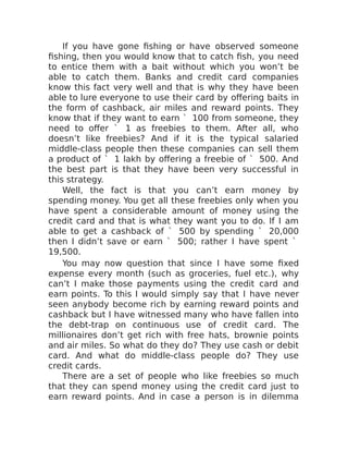 If you have gone fishing or have observed someone
fishing, then you would know that to catch fish, you need
to entice them with a bait without which you won’t be
able to catch them. Banks and credit card companies
know this fact very well and that is why they have been
able to lure everyone to use their card by offering baits in
the form of cashback, air miles and reward points. They
know that if they want to earn ` 100 from someone, they
need to offer ` 1 as freebies to them. After all, who
doesn’t like freebies? And if it is the typical salaried
middle-class people then these companies can sell them
a product of ` 1 lakh by offering a freebie of ` 500. And
the best part is that they have been very successful in
this strategy.
Well, the fact is that you can’t earn money by
spending money. You get all these freebies only when you
have spent a considerable amount of money using the
credit card and that is what they want you to do. If I am
able to get a cashback of ` 500 by spending ` 20,000
then I didn’t save or earn ` 500; rather I have spent `
19,500.
You may now question that since I have some fixed
expense every month (such as groceries, fuel etc.), why
can’t I make those payments using the credit card and
earn points. To this I would simply say that I have never
seen anybody become rich by earning reward points and
cashback but I have witnessed many who have fallen into
the debt-trap on continuous use of credit card. The
millionaires don’t get rich with free hats, brownie points
and air miles. So what do they do? They use cash or debit
card. And what do middle-class people do? They use
credit cards.
There are a set of people who like freebies so much
that they can spend money using the credit card just to
earn reward points. And in case a person is in dilemma
 