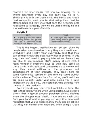 control it but later realise that you are smoking ten to
twelve cigarettes every day and can’t say no to it.
Similarly it is with the credit card. The banks and credit
card companies want you to start using their card by
offering baits and they know that once the customer gets
habituated to its usage, they will be unable to say no and
it would become a part of his life.
#Myth 9
MYTH TRUTH
• If you pay off your credit
card every month, you get the
free use of someone else’s
money at zero interest cost.
• Even if you pay off your credit
cards every month; you end up
spending more money.
This is the biggest justification (or excuse) given by
people when questioned as to why they use a credit card.
Everybody, and I really mean everybody, says that they
pay off their credit card dues every month on time. In this
way, they don’t need to pay any interest and hence they
are able to use someone else’s money at zero cost. I
really wonder if everyone says so then how come all
these banks and credit card companies make money and
why they spend millions on the promotion and
advertisement of their products. They aren’t here for
some community service or are running some public-
welfare scheme. They are here for making profit and they
are doing so right under your nose giving you a false
impression that it is you, the customer, who benefits from
the use of their products.
Even if you do pay your credit card bills on time, the
fact is that you buy more when using plastic. Studies have
shown that a typical grocery purchase almost doubles
when the shopper uses plastic. 1 You see no cash pass
from your hand, and so you register very little emotional
realisation that you’ve spent money. Many people tell me
that they can control their expenses when using a credit
 