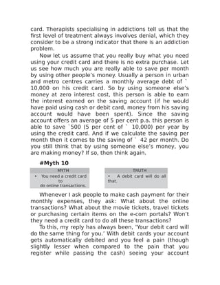 card. Therapists specialising in addictions tell us that the
first level of treatment always involves denial, which they
consider to be a strong indicator that there is an addiction
problem.
Now let us assume that you really buy what you need
using your credit card and there is no extra purchase. Let
us see how much you are really able to save per month
by using other people’s money. Usually a person in urban
and metro centres carries a monthly average debt of `
10,000 on his credit card. So by using someone else’s
money at zero interest cost, this person is able to earn
the interest earned on the saving account (if he would
have paid using cash or debit card, money from his saving
account would have been spent). Since the saving
account offers an average of 5 per cent p.a. this person is
able to save `500 (5 per cent of ` 10,000) per year by
using the credit card. And if we calculate the saving per
month then it comes to the saving of ` 42 per month. Do
you still think that by using someone else’s money, you
are making money? If so, then think again.
#Myth 10
MYTH TRUTH
• You need a credit card
to
do online transactions.
• A debit card will do all
that.
Whenever I ask people to make cash payment for their
monthly expenses, they ask: What about the online
transactions? What about the movie tickets, travel tickets
or purchasing certain items on the e-com portals? Won’t
they need a credit card to do all these transactions?
To this, my reply has always been, ‘Your debit card will
do the same thing for you.’ With debit cards your account
gets automatically debited and you feel a pain (though
slightly lesser when compared to the pain that you
register while passing the cash) seeing your account
 
