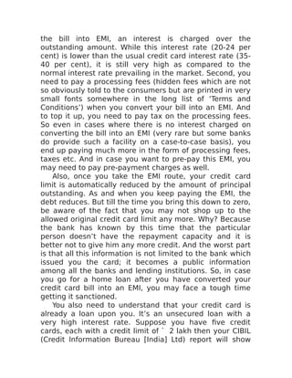 the bill into EMI, an interest is charged over the
outstanding amount. While this interest rate (20-24 per
cent) is lower than the usual credit card interest rate (35-
40 per cent), it is still very high as compared to the
normal interest rate prevailing in the market. Second, you
need to pay a processing fees (hidden fees which are not
so obviously told to the consumers but are printed in very
small fonts somewhere in the long list of ‘Terms and
Conditions’) when you convert your bill into an EMI. And
to top it up, you need to pay tax on the processing fees.
So even in cases where there is no interest charged on
converting the bill into an EMI (very rare but some banks
do provide such a facility on a case-to-case basis), you
end up paying much more in the form of processing fees,
taxes etc. And in case you want to pre-pay this EMI, you
may need to pay pre-payment charges as well.
Also, once you take the EMI route, your credit card
limit is automatically reduced by the amount of principal
outstanding. As and when you keep paying the EMI, the
debt reduces. But till the time you bring this down to zero,
be aware of the fact that you may not shop up to the
allowed original credit card limit any more. Why? Because
the bank has known by this time that the particular
person doesn’t have the repayment capacity and it is
better not to give him any more credit. And the worst part
is that all this information is not limited to the bank which
issued you the card; it becomes a public information
among all the banks and lending institutions. So, in case
you go for a home loan after you have converted your
credit card bill into an EMI, you may face a tough time
getting it sanctioned.
You also need to understand that your credit card is
already a loan upon you. It’s an unsecured loan with a
very high interest rate. Suppose you have five credit
cards, each with a credit limit of ` 2 lakh then your CIBIL
(Credit Information Bureau [India] Ltd) report will show
 
