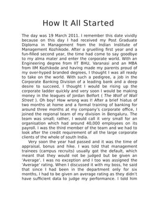 How It All Started
The day was 19 March 2011. I remember this date vividly
because on this day I had received my Post Graduate
Diploma in Management from the Indian Institute of
Management Kozhikode. After a gruelling first year and a
fun-filled second year, the time had come to say goodbye
to my alma mater and enter the corporate world. With an
Engineering degree from IIT BHU, Varanasi and an MBA
from IIM Kozhikode and having made my parents proud of
my over-hyped branded degrees, I thought I was all ready
to take on the world. With such a pedigree, a job in the
Corporate Banking Division of a leading bank and a deep
desire to succeed, I thought I would be rising up the
corporate ladder quickly and very soon I would be making
money in the leagues of Jordan Belfort ( The Wolf of Wall
Street ). Oh boy! How wrong was I! After a brief hiatus of
two months at home and a formal training of banking for
around three months at my company’s corporate office, I
joined the regional team of my division in Bengaluru. The
team was small; rather, I would call it very small for an
organisation which had around 40,000 employees on its
payroll. I was the third member of the team and we had to
look after the credit requirement of all the large corporate
clients of the whole of south India.
Very soon the year had passed and it was the time of
appraisal, bonus and hike. I was told that management
trainees (campus recruits) usually got the default, which
meant that they would not be judged but be given an
‘Average’. I was no exception and I too was assigned the
‘Average’ rating. When I discussed it with my boss, he said
that since I had been in the department only for six
months, I had to be given an average rating as they didn’t
have sufficient data to judge my performance. I told him
 