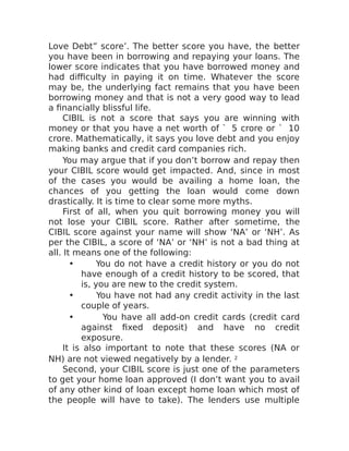 Love Debt” score’. The better score you have, the better
you have been in borrowing and repaying your loans. The
lower score indicates that you have borrowed money and
had difficulty in paying it on time. Whatever the score
may be, the underlying fact remains that you have been
borrowing money and that is not a very good way to lead
a financially blissful life.
CIBIL is not a score that says you are winning with
money or that you have a net worth of ` 5 crore or ` 10
crore. Mathematically, it says you love debt and you enjoy
making banks and credit card companies rich.
You may argue that if you don’t borrow and repay then
your CIBIL score would get impacted. And, since in most
of the cases you would be availing a home loan, the
chances of you getting the loan would come down
drastically. It is time to clear some more myths.
First of all, when you quit borrowing money you will
not lose your CIBIL score. Rather after sometime, the
CIBIL score against your name will show ‘NA’ or ‘NH’. As
per the CIBIL, a score of ‘NA’ or ‘NH’ is not a bad thing at
all. It means one of the following:
• You do not have a credit history or you do not
have enough of a credit history to be scored, that
is, you are new to the credit system.
• You have not had any credit activity in the last
couple of years.
• You have all add-on credit cards (credit card
against fixed deposit) and have no credit
exposure.
It is also important to note that these scores (NA or
NH) are not viewed negatively by a lender. 2
Second, your CIBIL score is just one of the parameters
to get your home loan approved (I don’t want you to avail
of any other kind of loan except home loan which most of
the people will have to take). The lenders use multiple
 