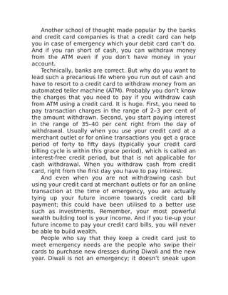 Another school of thought made popular by the banks
and credit card companies is that a credit card can help
you in case of emergency which your debit card can’t do.
And if you ran short of cash, you can withdraw money
from the ATM even if you don’t have money in your
account.
Technically, banks are correct. But why do you want to
lead such a precarious life where you run out of cash and
have to resort to a credit card to withdraw money from an
automated teller machine (ATM). Probably you don’t know
the charges that you need to pay if you withdraw cash
from ATM using a credit card. It is huge. First, you need to
pay transaction charges in the range of 2–3 per cent of
the amount withdrawn. Second, you start paying interest
in the range of 35–40 per cent right from the day of
withdrawal. Usually when you use your credit card at a
merchant outlet or for online transactions you get a grace
period of forty to fifty days (typically your credit card
billing cycle is within this grace period), which is called an
interest-free credit period, but that is not applicable for
cash withdrawal. When you withdraw cash from credit
card, right from the first day you have to pay interest.
And even when you are not withdrawing cash but
using your credit card at merchant outlets or for an online
transaction at the time of emergency, you are actually
tying up your future income towards credit card bill
payment; this could have been utilised to a better use
such as investments. Remember, your most powerful
wealth building tool is your income. And if you tie-up your
future income to pay your credit card bills, you will never
be able to build wealth.
People who say that they keep a credit card just to
meet emergency needs are the people who swipe their
cards to purchase new dresses during Diwali and the new
year. Diwali is not an emergency; it doesn’t sneak upon
 
