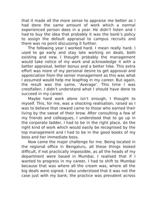 that it made all the more sense to appraise me better as I
had done the same amount of work which a normal
experienced person does in a year. He didn’t listen and I
had to buy the idea that probably it was the bank’s policy
to assign the default appraisal to campus recruits and
there was no point discussing it further.
The following year I worked hard. I mean really hard. I
used to go early and stay late working on deals, both
existing and new. I thought probably the management
would take notice of my work and acknowledge it with a
better appraisal, better bonus and a better hike. This extra
effort was more of my personal desire to get approval and
appreciation from the senior management as this was what
I assumed would help me leapfrog in my career. But again,
the result was the same, ‘Average’. This time I was
crestfallen. I didn’t understand what I should have done to
succeed in my career.
Maybe hard work alone isn’t enough, I thought to
myself. This, for me, was a shocking realisation, raised as I
was to believe that reward came to those who earned their
living by the sweat of their brow. After consulting a few of
my friends and colleagues, I understood that to go up in
the corporate ladder, I had to be in the right place, do the
right kind of work which would easily be recognised by the
top management and I had to be in the good books of my
boss and her immediate boss.
Now came the major challenge for me. Being located in
the regional office in Bengaluru, all these things looked
difficult, if not practically impossible, as all the heads of my
department were based in Mumbai. I realised that if I
wanted to progress in my career, I had to shift to Mumbai
because that was where all the cream was, where all the
big deals were signed. I also understood that it was not the
case just with my bank; the practice was prevalent across
 