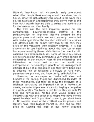 Little do they know that rich people rarely care about
what other people think and say about their dress, car or
house. What the rich actually care about is the work they
do, the satisfaction and happiness they derive from it and
how much wealth they are able to create and accumulate
for themselves and their family.
The third and the most important reason for this
consumerism- beyond-the-means lifestyle is the
sensationalism on high-end lifestyle created by the
popular press and media. We are constantly bombarded
with media hype about the so-called millionaire celebrities
and athletes and the homes they own or the cars they
drive or the vacations they recently enjoyed. It is not
uncommon to see headlines about the new car or new
home purchased by these celebrities or the recent exotic
vacation they experienced. Yes, some of these celebrities
are millionaires but they constitute a very small portion of
millionaires in our country. Most of the millionaires and
billionaires in India and across the world are
entrepreneurs, self-employed people or top management
officials of blue-chip companies and they have been able
to become rich by following a lifestyle of hard work,
perseverance, planning and importantly, self-discipline.
However, no newspaper or media will show and
broadcast the boring, frugal and disciplined lifestyles of
these millionaires. But they do show the lifestyles of a
cricketer purchasing an imported car or a movie star
owning a chartered plane or a socialite buying a bungalow
in a posh locality. The truth is that lavish lifestyle sells TV
time and newspapers. All too often young people are
indoctrinated with the belief that ‘those who have money
spend lavishly’ and ‘if you don’t show it, you don’t have
it’. No wonder, some of the costliest mobile phones and
laptops have their biggest market in India and we take
pride in flashing the logo of our newly acquired
 