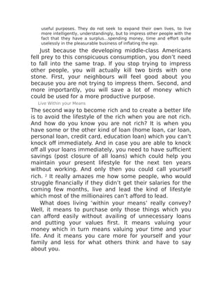 useful purposes. They do not seek to expand their own lives, to live
more intelligently, understandingly, but to impress other people with the
fact that they have a surplus…spending money, time and effort quite
uselessly in the pleasurable business of inflating the ego.
Just because the developing middle-class Americans
fell prey to this conspicuous consumption, you don’t need
to fall into the same trap. If you stop trying to impress
other people, you will actually kill two birds with one
stone. First, your neighbours will feel good about you
because you are not trying to impress them. Second, and
more importantly, you will save a lot of money which
could be used for a more productive purpose.
Live Within your Means
The second way to become rich and to create a better life
is to avoid the lifestyle of the rich when you are not rich.
And how do you know you are not rich? It is when you
have some or the other kind of loan (home loan, car loan,
personal loan, credit card, education loan) which you can’t
knock off immediately. And in case you are able to knock
off all your loans immediately, you need to have sufficient
savings (post closure of all loans) which could help you
maintain your present lifestyle for the next ten years
without working. And only then you could call yourself
rich. 2 It really amazes me how some people, who would
struggle financially if they didn’t get their salaries for the
coming few months, live and lead the kind of lifestyle
which most of the millionaires can’t afford to lead.
What does living ‘within your means’ really convey?
Well, it means to purchase only those things which you
can afford easily without availing of unnecessary loans
and putting your values first. It means valuing your
money which in turn means valuing your time and your
life. And it means you care more for yourself and your
family and less for what others think and have to say
about you.
 