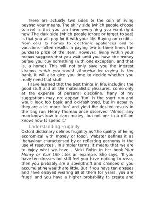 There are actually two sides to the coin of living
beyond your means. The shiny side (which people choose
to see) is that you can have everything you want right
now. The dark side (which people ignore or forget to see)
is that you will pay for it with your life. Buying on credit—
from cars to homes to electronic appliances and to
vacations—often results in paying two-to-three times the
purchase price of the item. However, living within your
means suggests that you wait until you have the money
before you buy something (with one exception, and that
is, a home). This will not only save you the interest
charges which you would otherwise be paying to the
bank, it will also give you time to decide whether you
really need that stuff.
I have learned that the best things in life, including the
good stuff and all the materialistic pleasures, come only
at the expense of personal discipline. Many of my
suggestions may not appear ‘fun’ in the short run and
would look too basic and old-fashioned, but in actuality
they are a lot more ‘fun’ and yield the desired results in
the long run. Henry Thoreau once observed, ‘Almost any
man knows how to earn money, but not one in a million
knows how to spend it.’
Understanding Frugality
Oxford dictionary defines frugality as ‘the quality of being
economical with money or food’. Webster defines it as
‘behaviour characterised by or reflecting economy in the
use of resources’. In simpler terms, it means that we are
to enjoy what we have . Vicki Robin in her book Your
Money or Your Life cites an example. She says, ‘If you
have ten dresses but still feel you have nothing to wear,
then you probably are a spendthrift and chances of you
accumulating wealth are little. But if you have ten dresses
and have enjoyed wearing all of them for years, you are
frugal and you have a higher probability to create and
 