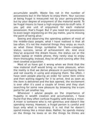 accumulate wealth. Waste lies not in the number of
possessions but in the failure to enjoy them. Your success
at being frugal is measured not by your penny-pinching
but by your degree of enjoyment of the material world. To
be frugal means to have a high enjoyment-to-stuff ratio. If
you get one unit of enjoyment for each material
possession, that’s frugal. But if you need ten possessions
to even begin registering on the joy metre, you’re missing
the point of being alive.’
Seeing and observing the spending pattern of most of
the middle-class people, what I have realised is that all
too often, it’s not the material things they enjoy as much
as what these things symbolise for them—conquest,
status, success, sense of achievement etc. And once
they’ve acquired the dream house, the status car or the
latest laptop or mobile phone, they rarely stop to enjoy
them thoroughly. Instead, they’re off and running after the
next coveted acquisition.
Most of us have got it wrong when we think that the
new material stuff would bring us more pleasure, when
the reality is that we derive pleasure in purchasing items
and not exactly in using and enjoying them. Too often, I
have seen people placing an order for some item online
and then waiting eagerly for it to arrive. And as soon as
the item is delivered and the box opened, the excitement
is over after it’s used a couple of times and they start
searching for some new pleasure by browsing the e-com
portal for yet another toy.
Whenever I advise people on the importance of
frugality in wealth creation and accumulation, I have
found that they often confuse frugality with being a miser.
A miser is someone who is not generous and doesn’t like
spending money. However, a frugal person is careful and
buys only what is necessary. It is not that he doesn’t
spend money like a miser does. Rather, he spends money
on the things he loves or on the things he thinks are
 