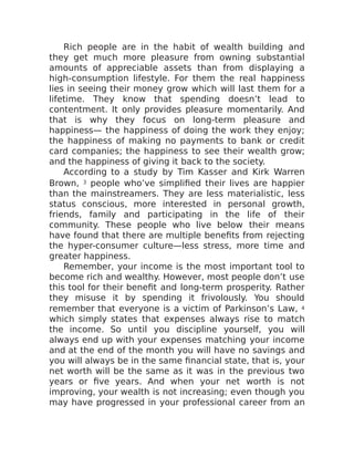 Rich people are in the habit of wealth building and
they get much more pleasure from owning substantial
amounts of appreciable assets than from displaying a
high-consumption lifestyle. For them the real happiness
lies in seeing their money grow which will last them for a
lifetime. They know that spending doesn’t lead to
contentment. It only provides pleasure momentarily. And
that is why they focus on long-term pleasure and
happiness— the happiness of doing the work they enjoy;
the happiness of making no payments to bank or credit
card companies; the happiness to see their wealth grow;
and the happiness of giving it back to the society.
According to a study by Tim Kasser and Kirk Warren
Brown, 3 people who’ve simplified their lives are happier
than the mainstreamers. They are less materialistic, less
status conscious, more interested in personal growth,
friends, family and participating in the life of their
community. These people who live below their means
have found that there are multiple benefits from rejecting
the hyper-consumer culture—less stress, more time and
greater happiness.
Remember, your income is the most important tool to
become rich and wealthy. However, most people don’t use
this tool for their benefit and long-term prosperity. Rather
they misuse it by spending it frivolously. You should
remember that everyone is a victim of Parkinson’s Law, 4
which simply states that expenses always rise to match
the income. So until you discipline yourself, you will
always end up with your expenses matching your income
and at the end of the month you will have no savings and
you will always be in the same financial state, that is, your
net worth will be the same as it was in the previous two
years or five years. And when your net worth is not
improving, your wealth is not increasing; even though you
may have progressed in your professional career from an
 