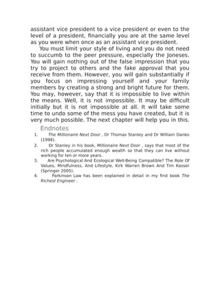 assistant vice president to a vice president or even to the
level of a president, financially you are at the same level
as you were when once as an assistant vice president.
You must limit your style of living and you do not need
to succumb to the peer pressure, especially the Joneses.
You will gain nothing out of the false impression that you
try to project to others and the fake approval that you
receive from them. However, you will gain substantially if
you focus on impressing yourself and your family
members by creating a strong and bright future for them.
You may, however, say that it is impossible to live within
the means. Well, it is not impossible. It may be difficult
initially but it is not impossible at all. It will take some
time to undo some of the mess you have created, but it is
very much possible. The next chapter will help you in this.
Endnotes
1. The Millionaire Next Door , Dr Thomas Stanley and Dr William Danko
(1998).
2. Dr Stanley in his book, Millionaire Next Door , says that most of the
rich people accumulated enough wealth so that they can live without
working for ten or more years.
3. Are Psychological And Ecological Well-Being Compatible? The Role Of
Values, Mindfulness, And Lifestyle, Kirk Warren Brown And Tim Kasser
(Springer 2005).
4. Parkinson Law has been explained in detail in my first book The
Richest Engineer .
 