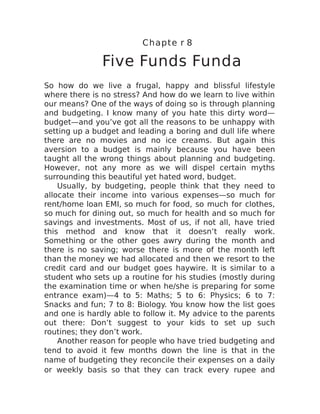 Chapte r 8
Five Funds Funda
So how do we live a frugal, happy and blissful lifestyle
where there is no stress? And how do we learn to live within
our means? One of the ways of doing so is through planning
and budgeting. I know many of you hate this dirty word—
budget—and you’ve got all the reasons to be unhappy with
setting up a budget and leading a boring and dull life where
there are no movies and no ice creams. But again this
aversion to a budget is mainly because you have been
taught all the wrong things about planning and budgeting.
However, not any more as we will dispel certain myths
surrounding this beautiful yet hated word, budget.
Usually, by budgeting, people think that they need to
allocate their income into various expenses—so much for
rent/home loan EMI, so much for food, so much for clothes,
so much for dining out, so much for health and so much for
savings and investments. Most of us, if not all, have tried
this method and know that it doesn’t really work.
Something or the other goes awry during the month and
there is no saving; worse there is more of the month left
than the money we had allocated and then we resort to the
credit card and our budget goes haywire. It is similar to a
student who sets up a routine for his studies (mostly during
the examination time or when he/she is preparing for some
entrance exam)—4 to 5: Maths; 5 to 6: Physics; 6 to 7:
Snacks and fun; 7 to 8: Biology. You know how the list goes
and one is hardly able to follow it. My advice to the parents
out there: Don’t suggest to your kids to set up such
routines; they don’t work.
Another reason for people who have tried budgeting and
tend to avoid it few months down the line is that in the
name of budgeting they reconcile their expenses on a daily
or weekly basis so that they can track every rupee and
 